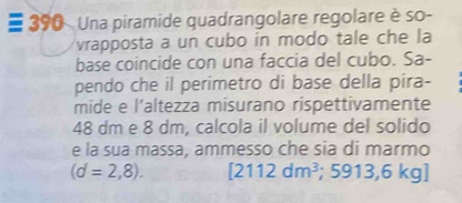 # 390 Una piramide quadrangolare regolare è so- 
vrapposta a un cubo in modo tale che la 
base coincide con una faccia del cubo. Sa- 
pendo che il perimetro di base della pira- 
mide e l’altezza misurano rispettivamente
48 dm e 8 dm, calcola il volume del solido 
e la sua massa, ammesso che sia di marmo
(d=2,8). [2112dm^3; 5913,6 kg ]