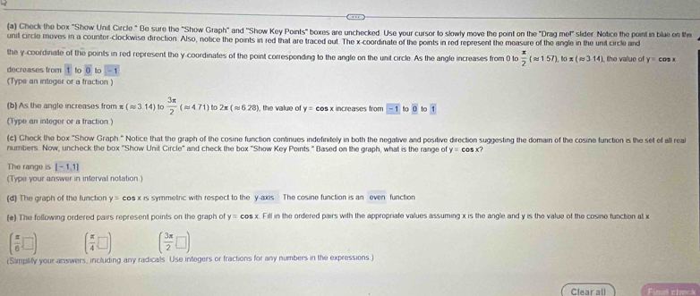 Check the box "Show Unit Circle " Be sure the "Show Graph" and ''Show Key Points" boxes are unchecked. Use your cursor to slowly move the point on the "Drag me!" sider Notice the point in blue on the 
unit circle moves in a counter-clockwise direction. Also, notice the points in red that are traced out. The x-coordinate of the peints in red represent the measure of the angle in the unit circle and 
the y-coordinate of the points in red represent the y-coordinates of the point correspending to the angle on the unit circle. As the angle increases from 0 to  π /2 (approx 157).lox(approx 314 the value of y=cos
decreases from 1 to overline 0 to -1
(Type an intoger or a fraction ) 
(b) As the angle increases from x(approx 3.14)  3π /2 (approx 4.71) to 2π (approx 6.28) , the value of y= eos x increases from boxed -1 to overline 0 to overline 1
(Type an integer or a fraction.) 
(c) Check the box "Show Graph:" Notice that the graph of the cosine function continues indefinitely in both the negative and positive direction suggesting the domain of the cosine function is the set of all real 
numbers. Now, uncheck the box "Show Unit Circle" and check the box "Show Key Points." Based on the graph, what is the range of y=cos x? 
The range is [-1,1]
(Type your answer in interval notation) 
(d) The graph of the function y=cos x rs symmetric with respect to the y-axis The cosine function is an even function 
(e) The following ordered pairs represent points on the graph of y=cos x Fill in the ordered pairs with the appropriate values assuming x is the angle and y is the value of the cosine function at x
( π /6 □ ) ( π /4 □ ) ( 3π /2 □ )
(Simplify your answers, including any radicals. Use integers or fractions for any numbers in the expressions.) 
Clear all Fial check