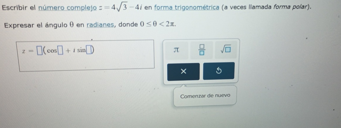 Escribir el número complejo z=4sqrt(3)-4i en forma trigonométrica (a veces llamada forma polar). 
Expresar el ángulo θ en radianes, donde 0≤ θ <2π.
z=□ (cos □ +isin □ )
π  □ /□   sqrt(□ )
× 
Comenzar de nuevo