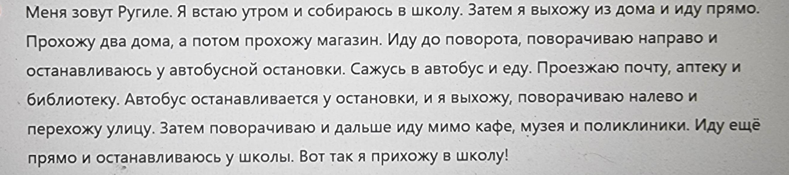 Меня зовут Ругиле. А встаю утроми собираюсь вшколу. Затем я выхожу из дома и идуπрямо. 
Πрίοхοжκу дваαδдомаα аαπоτом πрохοжу магазинδ ηдуδ дοα πовΒеороτаα πоворачиваю наπравои 
останавливаюсь у автобусной остановки. Сажусь в автобус и едуе Проезжаю πочту, аπтеку и 
библиотеку. Автобус останавливается у остановки, ия выхожу, поворачиваю налево и 
лерехожу улицу. Затем πоворачиваю и дальше иду мимо каφе, музея и πоликлиники. Иду ешё 
лрямои останавливаюсь у школь Вот так я πрихожу в школу!