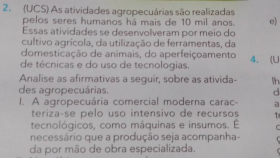 (UCS) As atividades agropecuárias são realizadas 
pelos seres humanos há mais de 10 mil anos. 
e) 
Essas atividades se desenvolveram por meio do 
cultivo agrícola, da utilização de ferramentas, da 
domesticação de animais, do aperfeiçoamento 4. (U 
de técnicas e do uso de tecnologias. 
Analise as afirmativas a seguir, sobre as ativida- lh 
des agropecuárias. d 
I. A agropecuária comercial moderna carac- 
a 
terizaçse pelo uso intensivo de recursos t 
tecnológicos, como máquinas e insumos. É 
C 
necessário que a produção seja acompanha- 
( 
da por mão de obra especializada.