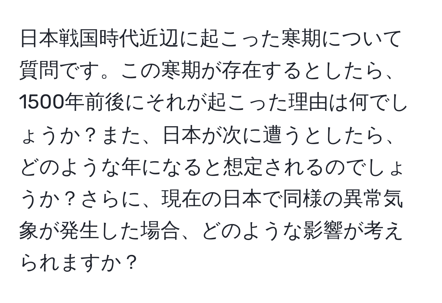 日本戦国時代近辺に起こった寒期について質問です。この寒期が存在するとしたら、1500年前後にそれが起こった理由は何でしょうか？また、日本が次に遭うとしたら、どのような年になると想定されるのでしょうか？さらに、現在の日本で同様の異常気象が発生した場合、どのような影響が考えられますか？