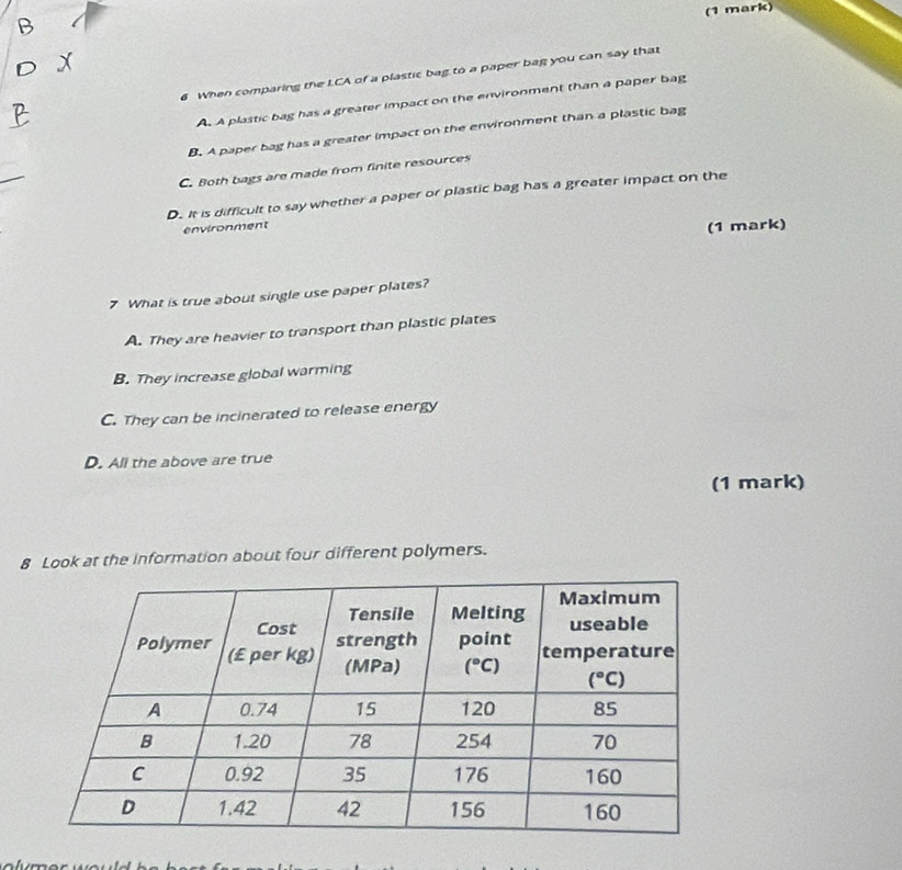When comparing the LCA of a plastic bag to a paper bag you can say that
A. A plastic bag has a greater impact on the environment than a paper bag
B. A paper bag has a greater impact on the environment than a plastic bag
C. Both bags are made from finite resources
D. It is difficult to say whether a paper or plastic bag has a greater impact on the
environment
(1 mark)
7 What is true about single use paper plates?
A. They are heavier to transport than plastic plates
B. They increase global warming
C. They can be incinerated to release energy
D. All the above are true
(1 mark)
8 Look at the information about four different polymers.