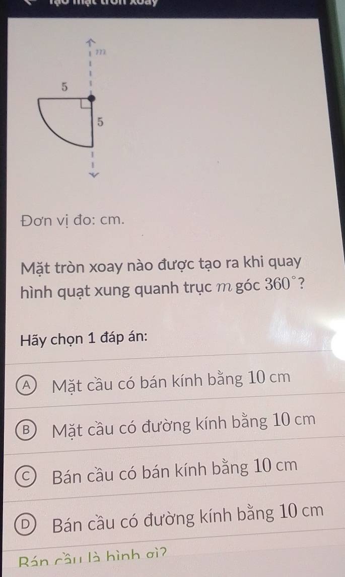 Tạo mạt tron xoay
Đơn vị đo: cm.
Mặt tròn xoay nào được tạo ra khi quay
hình quạt xung quanh trục m góc 360° 2
Hãy chọn 1 đáp án:
A Mặt cầu có bán kính bằng 10 cm
B) Mặt cầu có đường kính bằng 10 cm
Bán cầu có bán kính bằng 10 cm
D) Bán cầu có đường kính bằng 10 cm
Rán cầu là hình ơì?