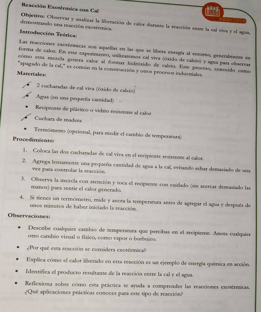 Reacción Exotérmica con Cal
(000)
PHACTIC
Objetivo: Observar y analizar la liberación de calor durante la reacción entre la cal viva y el agua,
demostrando una reacción exotérmica.
Introducción Teórica:
Las reacciones exotérmicas son aquellas en las que se libera energía al entorno, generalmente en
forma de calor. En este experimento, utilizaremos cal viva (óxido de calcio) y agua para observar
cómo esta mezcla genera calor al formar hidróxido de calcio. Este proceso, conocido como
"apagado de la cal," es común en la construcción y otros procesos industriales.
Materiales:
2 cucharadas de cal viva (óxido de calcio)
Agua (en una pequeña cantidad)
Recipiente de plástico o vidrio resistente al calor
Cuchara de madera
Termómetro (opcional, para medir el cambio de temperatura)
Procedimiento:
1. Coloca las dos cucharadas de cal viva en el recipiente resistente al calor.
2. Agrega lentamente una pequeña cantidad de agua a la cal, evitando echar demasiado de una
vez para controlar la reacción.
3. Observa la mezcla con atención y toca el recipiente con cuidado (sin acercar demasiado las
manos) para sentir el calor generado.
4. Si tienes un termómetro, mide y anota la temperatura antes de agregar el agua y después de
unos minutos de haber iniciado la reacción.
Observaciones:
Describe cualquier cambio de temperatura que percibas en el recipiente. Anota cualquier
otro cambio visual o físico, como vapor o burbujeo.
¿Por qué esta reacción se considera exotérmica?
Explica cómo el calor liberado en esta reacción es un ejemplo de energía química en acción.
Identifica el producto resultante de la reacción entre la cal y el agua.
Reflexiona sobre cómo esta práctica te ayuda a comprender las reacciones exotérmicas.
¿Qué aplicaciones prácticas conoces para este tipo de reacción?