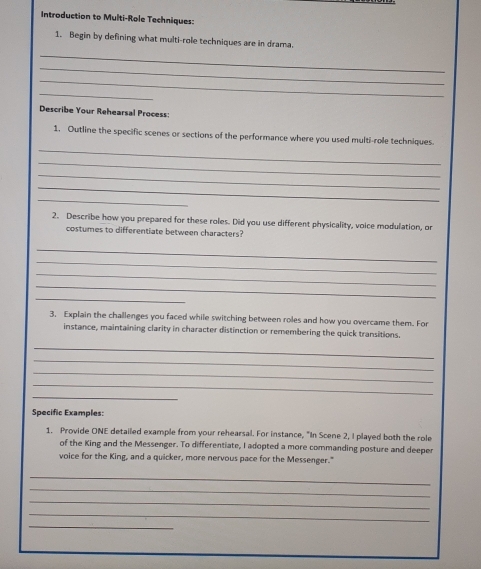 Introduction to Multi-Role Techniques: 
1. Begin by defining what multi-role techniques are in drama. 
_ 
_ 
_ 
_ 
Describe Your Rehearsal Process: 
_ 
1. Outline the specific scenes or sections of the performance where you used multi-role techniques 
_ 
_ 
_ 
_ 
2. Describe how you prepared for these roles. Did you use different physicality, voice modulation, or 
costumes to differentiate between characters? 
_ 
_ 
_ 
_ 
_ 
3. Explain the challenges you faced while switching between roles and how you overcame them. For 
instance, maintaining clarity in character distinction or remembering the quick transitions. 
_ 
_ 
_ 
_ 
_ 
Specific Examples: 
1. Provide ONE detailed example from your rehearsal. For instance, "In Scene 2, I played both the role 
of the King and the Messenger. To differentiate, I adopted a more commanding posture and deeper 
voice for the King, and a quicker, more nervous pace for the Messenger." 
_ 
_ 
_ 
_ 
_