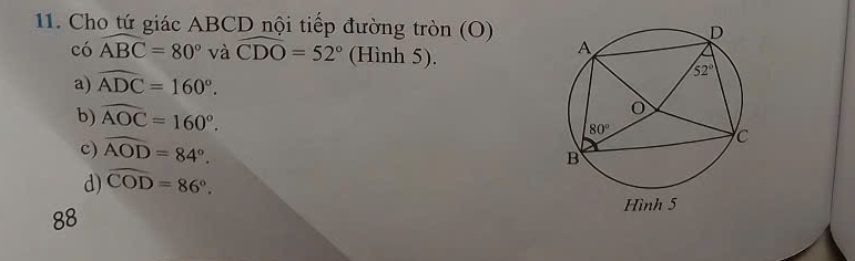 Cho tứ giác ABCD nội tiếp đường tròn (O)
có widehat ABC=80° và widehat CDO=52° (Hình 5).
a) widehat ADC=160°.
b) widehat AOC=160°.
c) widehat AOD=84°.
d) widehat COD=86°.
88