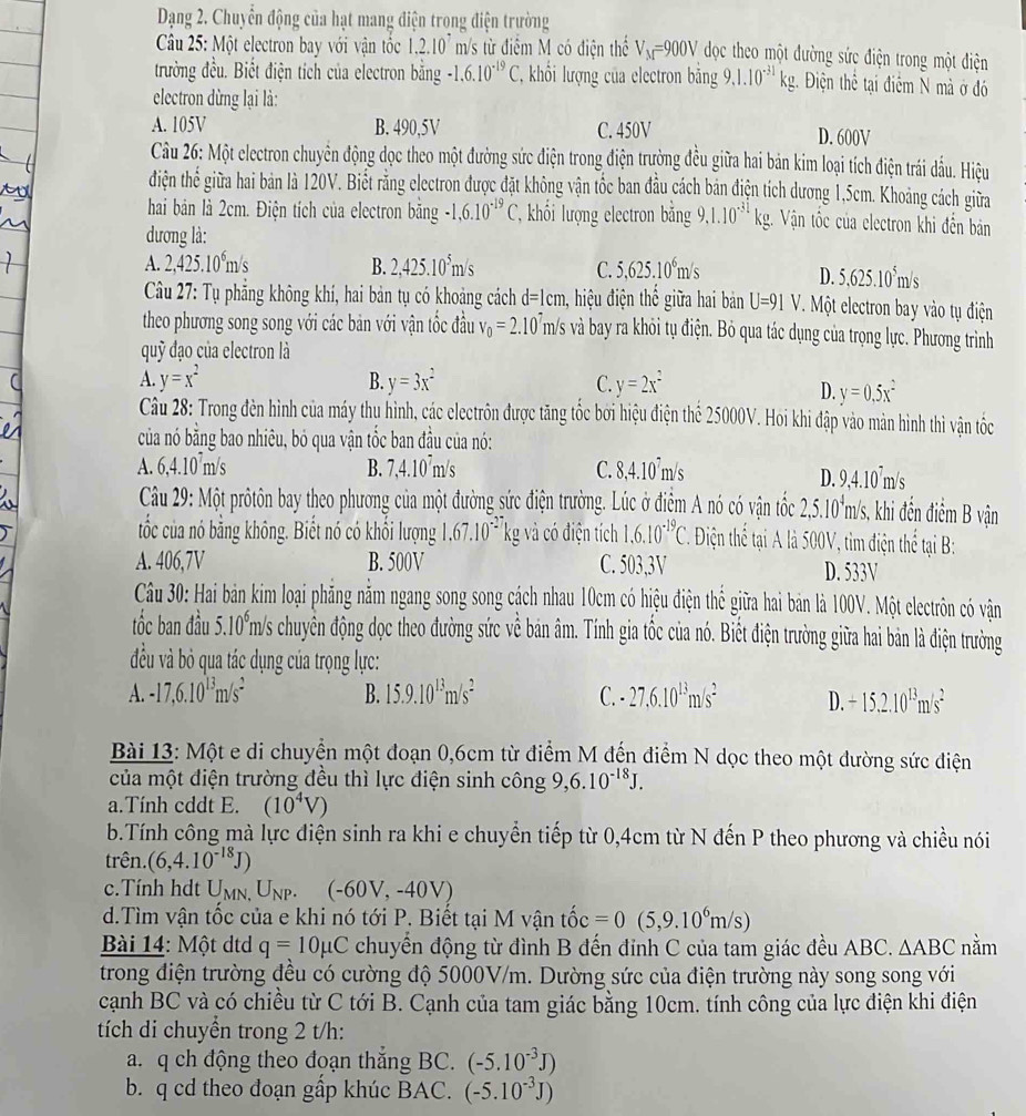 Dạng 2. Chuyển động của hạt mang điện trong điện trường
Câu 25: Một electron bay với vận tốc 1,2.10^7 m/s từ điểm M có điện thể V_M=900V dọc theo một đường sức điện trong một điện
trường đều. Biết điện tích của electron bằng -1.6.10^(-19)C. T  hỏi lượng của electron bằng 9.1.10^(-31)kg. g. Điện thể tại điểm N mà ở đó
electron dừng lại là:
A. 105V B. 490,5V C. 450V D. 600V
Câu 26: Một electron chuyên động dọc theo một đường sức điện trong điện trường đều giữa hai bản kim loại tích điện trái đấu. Hiệu
điện thể giữa hai bản là 120V. Biết rằng electron được đặt không vận tốc ban đầu cách bản điện tích dương 1,5cm. Khoảng cách giữa
hai bản là 2cm. Điện tích của electron băng -1,6.10^(-19)C T, khối lượng electron bằng 9,1.10^(-31)kg. Vận tốc của clectron khi đến bản
dương là:
1.2,425.10^6m/s
B. 2,425.10^5m/s C. 5,625.10^6m/s
D. 5,625.10^5m/s
Câu 27: Tụ phẳng không khí, hai bản tụ có khoảng cách d=1cm a, hiệu điện thế giữa hai bản U=91V 7. Một electron bay vào tụ điện
theo phương song song với các bản với vận tốc đầu V_0=2.10^7 m/s và bay ra khỏi tụ điện. Bỏ qua tác dụng của trọng lực. Phương trình
quỹ đạo của electron là
A. y=x^2 B. y=3x^2 C. y=2x^2
D. y=0.5x^2
Câu 28: Trong đèn hình của máy thụ hình, các electrôn được tăng tốc bởi hiệu điện thể 25000V. Hoi khi đập vào mản hình thì vận tốc
của nó bằng bao nhiêu, bỏ qua vận tốc ban đầu của nó:
A. 6,4.10^7m/s B. 7,4.10^7 m/s C. 8,4.10^7m/s
D. 9,4.10^7m/s
Câu 29: Một prôtôn bay theo phương của một đường sức điện trường. Lúc ở điểm A nó có vận tốc 2,5.10^4m/s s, khi đến điểm B vận
tốc của nó bằng không. Biết nó có khổi lượng 1.67.10^(-27) kg và có điện tích 1.6.10^(-19)C Điện thể tại A là 500V, tìm điện thể tại B:
A. 406,7V B. 500V C. 503,3V D. 533V
Câu 30: Hai bản kim loại phăng nằm ngang song song cách nhau 10cm có hiệu điện thể giữa hai bản là 100V. Một electrôn có vận
tốc ban đầu 5.10^6m/ a/s chuyên động dọc theo đường sức về bản âm. Tính gia tốc của nó. Biết điện trường giữa hai bản là điện trưởng
đều và bỏ qua tác dụng của trọng lực:
A. -17,6.10^(13)m/s^2 B. 15.9.10^(13)m/s^2 C. - 27,6.10^(13)m/s^2 D. +15,2.10^(13)m/s^2
Bài 13: Một e di chuyển một đoạn 0,6cm từ điểm M đến điểm N dọc theo một đường sức điện
của một điện trường đều thì lực điện sinh công 9 6.10^(-18)J.
a.Tính cddt E. (10^4V)
b.Tính công mà lực điện sinh ra khi e chuyển tiếp từ 0,4cm từ N đến P theo phương và chiều nói
trên. (6,4.10^(-18)J)
c.Tính hdt U MN. U_NP (-60V,-40V)
d.Tìm vận tốc của e khi nó tới P. Biết tại M vận tốc that oc=0(5,9.10^6m/s)
Bài 14: Một dtd q=10mu C chuyển động từ đình B đến đỉnh C của tam giác đều ABC. △ ABC nằm
trong điện trường đều có cường độ 5000V/m. Dường sức của điện trường này song song với
cạnh BC và có chiều từ C tới B. Cạnh của tam giác bằng 10cm. tính công của lực điện khi điện
tích di chuyền trong 2 t/h:
a. q ch động theo đoạn thắng BC. (-5.10^(-3)J)
b. q cd theo đoạn gấp khúc BAC. (-5.10^(-3)J)