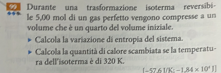 Durante una trasformazione isoterma reversibi- 
le 5,00 mol di un gas perfetto vengono compresse a un 
volume che è un quarto del volume iniziale. 
Calcola la variazione di entropia del sistema. 
Calcola la quantità di calore scambiata se la temperatu- 
ra dell'isoterma è di 320 K.
(-57.6I/K;-1.84* 10^4J]