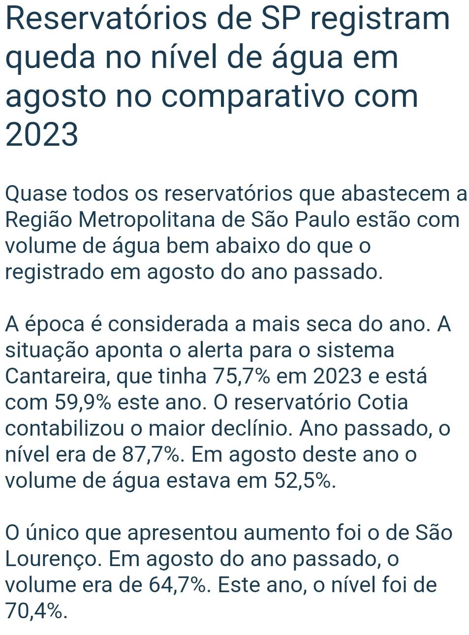 Reservatórios de SP registram 
queda no nível de água em 
agosto no comparativo com 
2023 
Quase todos os reservatórios que abastecem a 
Região Metropolitana de São Paulo estão com 
volume de água bem abaixo do que o 
registrado em agosto do ano passado. 
A época é considerada a mais seca do ano. A 
situação aponta o alerta para o sistema 
Cantareira, que tinha 75,7% em 2023 e está 
com 59,9% este ano. O reservatório Cotia 
contabilizou o maior declínio. Ano passado, o 
nível era de 87, 7%. Em agosto deste ano o 
volume de água estava em 52,5%. 
O único que apresentou aumento foi o de São 
Lourenço. Em agosto do ano passado, o 
volume era de 64,7%. Este ano, o nível foi de
70,4%.