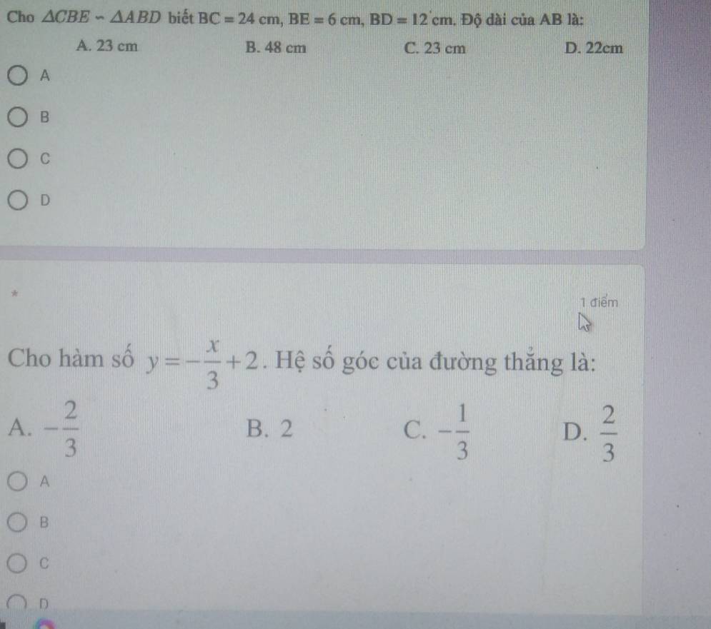 Cho △ CBE∽ △ ABD biết BC=24cm, BE=6cm, BD=12cm. Độ dài của AB là:
A. 23 cm B. 48 cm C. 23 cm D. 22cm
A
B
C
D
*
1 điểm
Cho hàm số y=- x/3 +2. Hệ số góc của đường thắng là:
A. - 2/3  B. 2 C. - 1/3  D.  2/3 
A
B
C
D