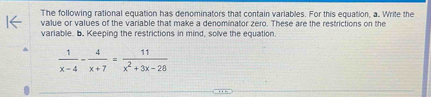 The following rational equation has denominators that contain variables. For this equation, a. Write the 
value or values of the variable that make a denominator zero. These are the restrictions on the 
variable. b. Keeping the restrictions in mind, solve the equation.
 1/x-4 - 4/x+7 = 11/x^2+3x-28 