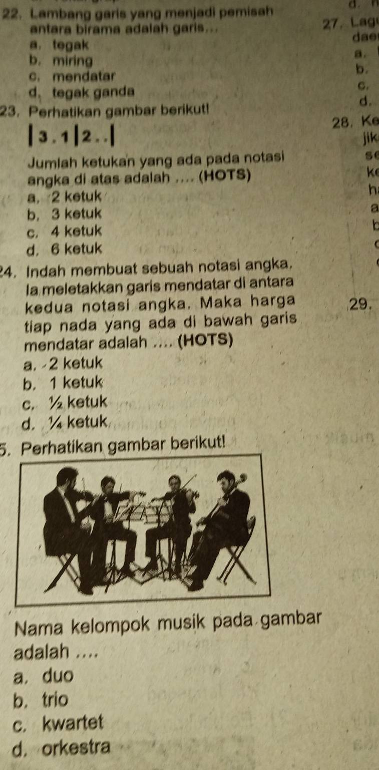 Lambang garis yang menjadi pemisah d. 
antara birama adalah garis... 27. Lag
a. tegak
dae
b. miring
a.
b.
c. mendatar
d. tegak ganda
C.
23. Perhatikan gambar berikut!
d.
|3.1|2. .| 28. Ke
jik
Jumlah ketukan yang ada pada notasi se
angka di atas adalah .... (HOTS)
k
a. 2 ketuk h
b. 3 ketuk a
c. 4 ketuk
d. 6 ketuk
24. Indah membuat sebuah notasi angka.
Ia meletakkan garis mendatar di antara
kedua notasi angka. Maka harga 29.
tiap nada yang ada di bawah garis
mendatar adalah .... (HOTS)
a. -2 ketuk
b. 1 ketuk
c. ½ ketuk
d. ketuk
5. Perhatikan gambar berikut!
Nama kelompok musik pada gambar
adalah ....
a. duo
b. trio
c. kwartet
d.orkestra