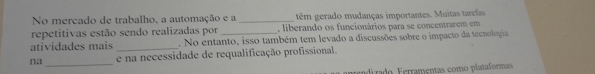 No mercado de trabalho, a automação e a _têm gerado mudanças importantes. Muitas tarefas 
repetitivas estão sendo realizadas por , liberando os funcionários para se concentrarem em 
atividades mais _. No entanto, isso também tem levado a discussões sobre o impacto da tecnologia 
na _e na necessidade de requalificação profissional. 
adizado erramentas como plataformas