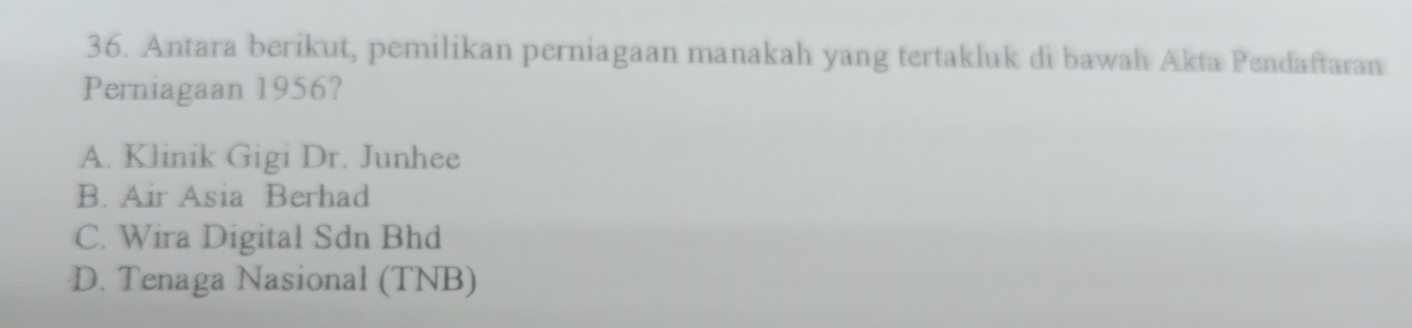 Antara berikut, pemilikan perniagaan manakah yang tertakluk di bawah Akta Pendaftaran
Perniagaan 1956?
A. Klinik Gigi Dr. Junhee
B. Air Asia Berhad
C. Wira Digital Sdn Bhd
D. Tenaga Nasional (TNB)