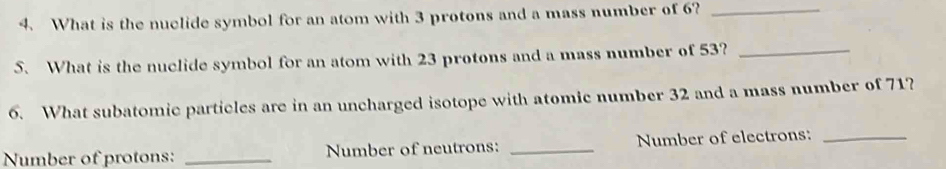 What is the nuclide symbol for an atom with 3 protons and a mass number of 6?_ 
S. What is the nuclide symbol for an atom with 23 protons and a mass number of 53?_ 
6. What subatomic particles are in an uncharged isotope with atomic number 32 and a mass number of 71? 
Number of protons: _Number of neutrons: _Number of electrons:_