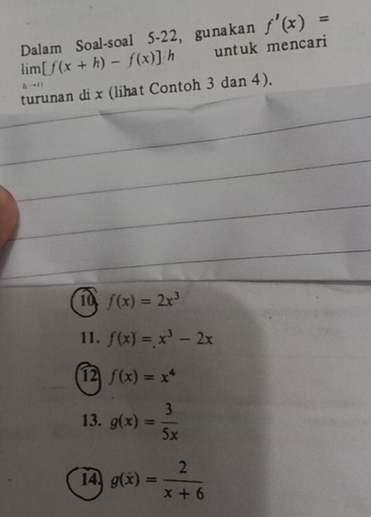 Dalam Soal-soal 5-22, gunakan f'(x)=
limlimits _hto 0[f(x+h)-f(x)]h untuk mencari
turunan di x (lihat Contoh 3 dan 4).
10 f(x)=2x^3
11. f(x)=x^3-2x
1 f(x)=x^4
13. g(x)= 3/5x 
14 g(x)= 2/x+6 