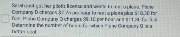 Sarah just got her pilot's license and wants to rent a plane. Plane 
Company D charges $7.75 per hour to rent a plane plus $18.30 for 
fuel. Plane Company Q charges $9.10 per hour and $11.30 for fuel. 
Determine the number of hours for which Plane Company Q is a 
better deal.