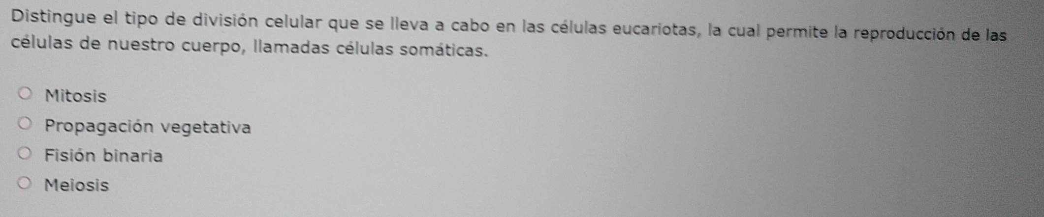 Distingue el tipo de división celular que se lleva a cabo en las células eucariotas, la cual permite la reproducción de las
células de nuestro cuerpo, llamadas células somáticas.
Mitosis
Propagación vegetativa
Fisión binaria
Meiosis