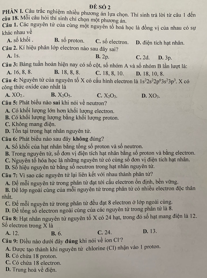 đè SÓ 2
PHÀN I. Câu trắc nghiệm nhiều phương án lựa chọn. Thí sinh trả lời từ câu 1 đến
câu 18. Mỗi câu hỏi thí sinh chỉ chọn một phương án.
Câu 1. Các nguyên tử của cùng một nguyên tố hoá học là đồng vị của nhau có sự
khác nhau về
A. số khối . B. số proton. C. số electron. D. điện tích hạt nhân.
Câu 2. Kí hiệu phân lớp electron nào sau đây sai?
B. 2p.
A. 1s. C. 2d. D. 3p.
Câu 3: Bảng tuần hoàn hiện nay có số cột, số nhóm A và số nhóm B lần lượt là:
A. 16, 8, 8. B. 18, 8, 8. C. 18, 8, 10. D. 18, 10, 8.
Câu 4: Nguyên tử của nguyên tố X có cấu hình electron là 1s^22s^22p^63s^23p^3. X có
công thức oxide cao nhất là
A. XO_2. B. X_2O_5. C. X_2O_3. D. XO_3.
Câu 5: Phát biểu nào sai khi nói về neutron?
A. Có khối lượng lớn hơn khối lượng electron.
B. Có khối lượng lượng bằng khối lượng proton.
C. Không mang điện.
D. Tồn tại trong hạt nhân nguyên tử.
Câu 6: Phát biểu nào sau đây không đúng?
A. Số khối của hạt nhân bằng tổng số proton và số neutron.
B. Trong nguyên tử, số đơn vị điện tích hạt nhân bằng số proton và bằng electron.
C. Nguyên tố hóa học là những nguyên tử có cùng số đơn vị điện tích hạt nhân.
D. Số hiệu nguyên tử bằng số neutron trong hạt nhân nguyên tử.
Câu 7: Vì sao các nguyên tử lại liên kết với nhau thành phân tử?
A. Để mỗi nguyên tử trong phân tử đạt tới cấu electron ổn định, bền vững.
B. Để lớp ngoài cùng của mỗi nguyên tử trong phân tử có nhiều electron độc thân
nhất.
C. Để mỗi nguyên tử trong phân tử đều đạt 8 electron ở lớp ngoài cùng.
D. Để tổng số electron ngoài cùng của các nguyên tử trong phân tử là 8.
Cậu 8: Hạt nhân nguyên tử nguyên tố X có 24 hạt, trong đó số hạt mang điện là 12.
ố electron trong X là
A. 12. B. 6. C. 24. D. 13.
Câu 9: Điều nào dưới đây đúng khi nói về ion Cl?
A. Được tạo thành khi nguyên tử chlorine (Cl) nhận vào 1 proton.
B. Có chứa 18 proton.
C. Có chứa 18 electron.
D. Trung hoà về điện.