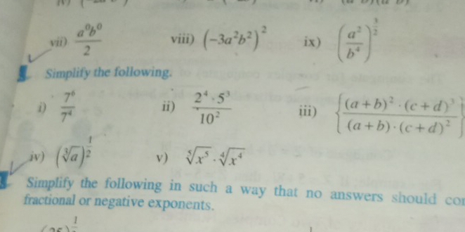 vii)  a^0b^0/2  viii) (-3a^2b^2)^2 ix) ( a^2/b^4 )^ 3/2 
Simplify the following. 
i)  7^6/7^4  ii)  2^4· 5^3/10^2  iii) 
iv) (sqrt[3](a))^ 1/2   frac (a+b)^2· (c+d)^3(a+b)· (c+d)^2
v) sqrt[5](x^5)· sqrt[4](x^4)
Simplify the following in such a way that no answers should cor 
fractional or negative exponents.
(ac)^frac 1