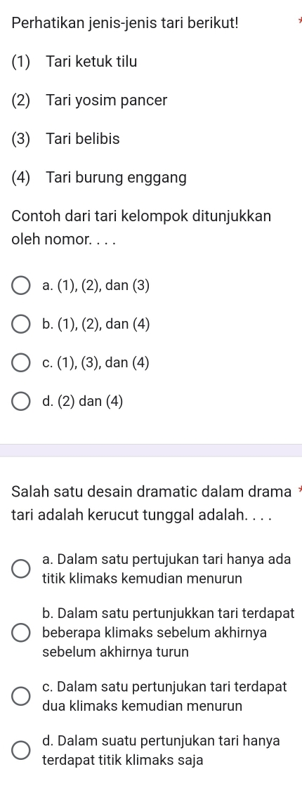 Perhatikan jenis-jenis tari berikut!
(1) Tari ketuk tilu
(2) Tari yosim pancer
(3) Tari belibis
(4) Tari burung enggang
Contoh dari tari kelompok ditunjukkan
oleh nomor. . . .
a. (1), (2), dan (3)
b. (1), (2), dan (4)
c. (1), (3), dan (4)
d. (2) dan (4)
Salah satu desain dramatic dalam drama *
tari adalah kerucut tunggal adalah. . . .
a. Dalam satu pertujukan tari hanya ada
titik klimaks kemudian menurun
b. Dalam satu pertunjukkan tari terdapat
beberapa klimaks sebelum akhirnya
sebelum akhirnya turun
c. Dalam satu pertunjukan tari terdapat
dua klimaks kemudian menurun
d. Dalam suatu pertunjukan tari hanya
terdapat titik klimaks saja