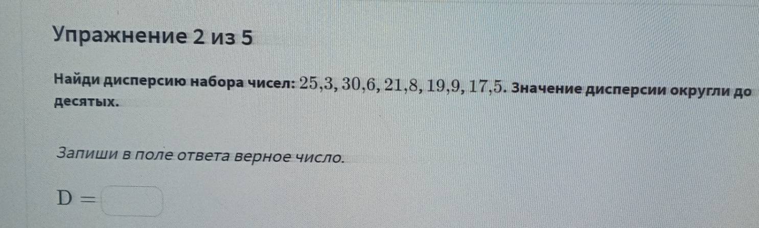 Υπражнение 2 из 5
Найди дисπерсию набора чисел: 25, 3, 30, 6, 21, 8, 19, 9, 17, 5. значение дисπерсии оκругли дο 
десятыIх. 
Заπиши в πоле ответа верное число.
D=□