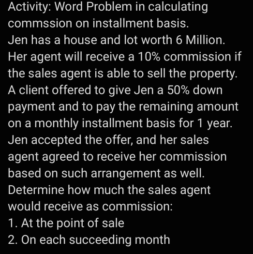 Activity: Word Problem in calculating 
commssion on installment basis. 
Jen has a house and lot worth 6 Million. 
Her agent will receive a 10% commission if 
the sales agent is able to sell the property. 
A client offered to give Jen a 50% down 
payment and to pay the remaining amount 
on a monthly installment basis for 1 year. 
Jen accepted the offer, and her sales 
agent agreed to receive her commission 
based on such arrangement as well. 
Determine how much the sales agent 
would receive as commission: 
1. At the point of sale 
2. On each succeeding month