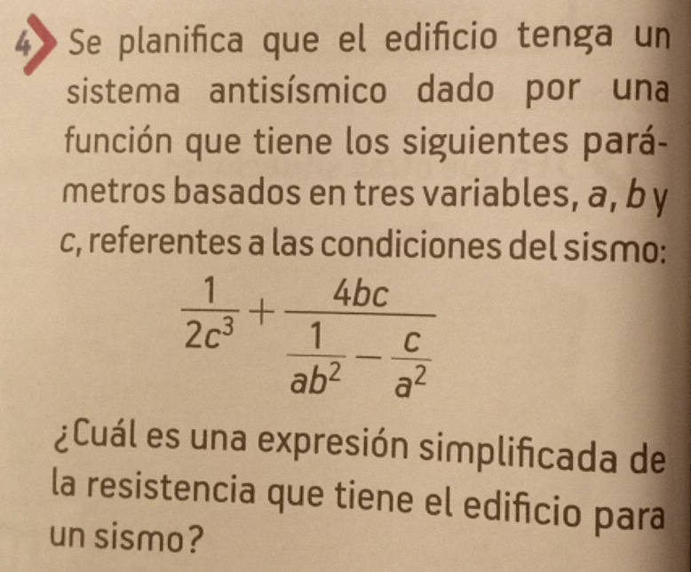 4》 Se planifica que el edificio tenga un 
sistema antisísmico dado por una 
función que tiene los siguientes pará- 
metros basados en tres variables, a, b y 
c, referentes a las condiciones del sismo:
 1/2c^3 +frac 4bc 1/ab^2 - c/a^2 
¿Cuál es una expresión simplificada de 
la resistencia que tiene el edificio para 
un sismo?