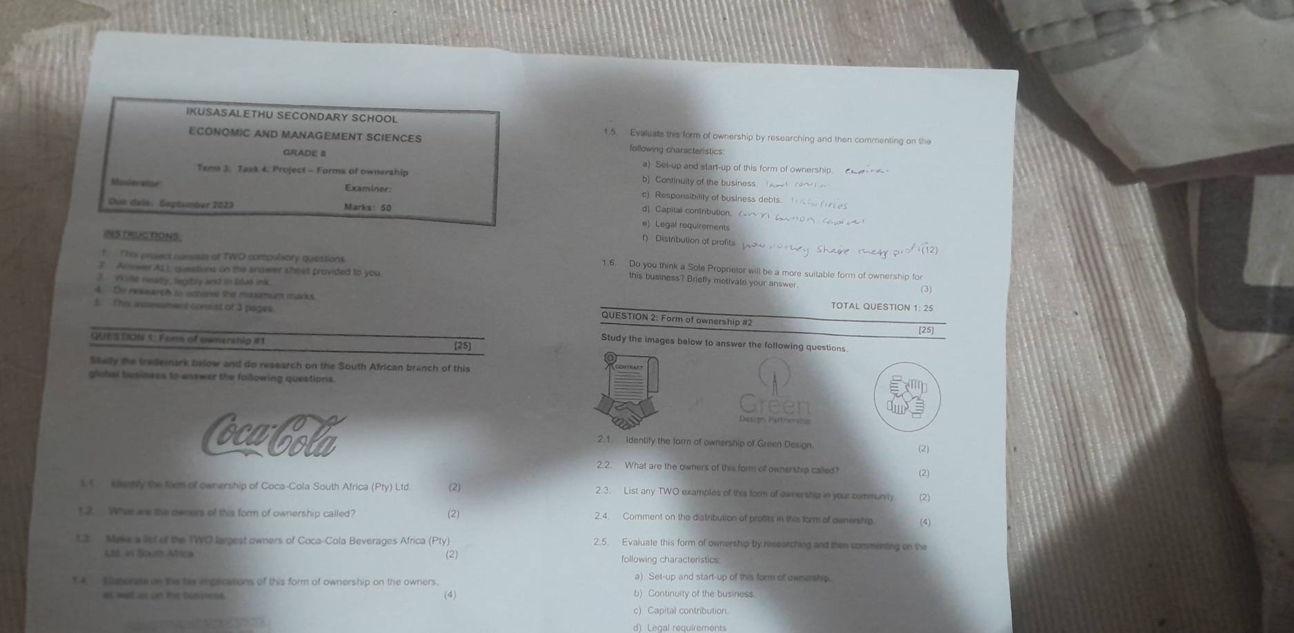 IKUSASALETHU SECONDARY SCHOOL 1.5. Evaluate this form of ownership by researching and then commenting on the
ECONOMIC AND MANAGEMENT SCIENCES following characteristics
GRADE B a) Set-up and start-up of this form of ownership.   
Tema 3. 7ask 4: Project - Forms of ownership b) Continuity of the business. (     
Moderator Examiner:
c) Responsibility of business debts. 1( (1 eS
Gue dela: September 2023 Marks: 50
d Capital contrbution。
e) Legal requirements
f) Distribution of profits
f T his pessecs consists of TWO compolsory questions
IS TRUC TONS. 1.6. Do you think a Sole Proprietor will be a more suitable form of ownership for
?. Anower AL) questions on the answer shoet provided to you
3 W ike neadly, legitily and in blas ink
this business? Briefly motivate your answer
(3)
4  to reaauirch to scnieve the maxumum marks TOTAL QUESTION 1: 25
5. This ansessmend consist of 3 pages.
QUESTION 2: Form of ownership #2
[25]
QUTSTION 1: Form of ownership #1
Study the images below to answer the following questions
[25]
Mady the trademark below and do research on the South African branch of this
global business to answer the following questions.
Green
cubola 2.1. Identify the form of ownership of Green Design.
(2)
2.2. What are the owners of this form of ownership called?
(2)
1.f. kaenly the form of ownership of Coca-Cola South Africa (Pty) Ltd. (2) 2.3. List any TWO examples of this form of ownership in your community (2)
12  What are the owners of this form of ownership called? (2) 2.4. Comment on the distribution of profits in this form of ownership. (4)
1.3. Make a lst of the TWO largest owners of Coca-Cola Beverages Africa (Pty) 2.5. Evaluate this form of ownership by researching and then commenting on the
Ltn an Sout Afok (2) following characteristics
14.  Saperm on this tax implications of this form of ownership on the owners, a) Set-up and start-up of this form of ownership
as wat as on the buniness (4) b) Continuity of the business
c) Capital contribution
d) Legal requirements