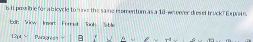 Is it possible for a bicycle to have the same momentum as a 18 -wheeler diesel truck? Explain. 
Edit View Insert Format Tools Table 
12pt Paragraph B T U A T2