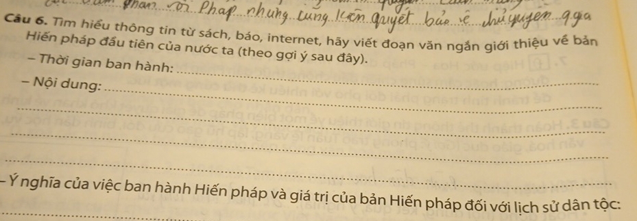 Cầu 6. Tìm hiểu thông tin từ sách, báo, internet, hãy viết đoạn văn ngắn giới thiệu về bản 
Hiến pháp đầu tiên của nước ta (theo gợi ý sau đây). 
_ 
- Thời gian ban hành: 
- Nội dung: 
_ 
_ 
_ 
_ 
_- Ý nghĩa của việc ban hành Hiến pháp và giá trị của bản Hiến pháp đối với lịch sử dân tộc: