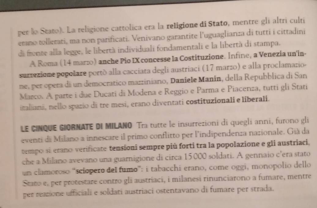 per lo Stato). La religione cattolica era la religione di Stato, mentre gli altri culti 
erano tollerati, ma non parificati. Venivano garantite l'uguaglianza di tutti i cittadini 
di fronte alla legge, le libertà individuali fondamentali e la libertà di stampa. 
A Roma (14 marzo) anche Pio IX concesse la Costituzione. Infine, a Venezia un'in- 
suzrezione popolare portò alla cacciata degli austriaci (17 marzo) e alla proclamazio- 
ne, per opera di un democratico mazziniano, Daniele Manin, della Repubblica di San 
Marco. A parte i due Ducati di Modena e Reggio e Parma e Piacenza, tutti gli Statí 
italiani, nello spazio di tre mesi, erano diventati costituzionali e liberali. 
LE CINQUE GIORNATE DI MILANO Tra tutte le insurrezioni di quegli anni, furono gli 
eventi di Milano a innescare il primo conflitto per l'indipendenza nazionale. Già da 
tempo si erano verificate tensioni sempre più forti tra la popolazione e gli austriaci, 
che a Milano avevano una guarnigione di circa 15000 soldati. A gennaio c'era stato 
un clamoroso “sciopero del fumo”: i tabacchi erano, come oggi, monopolio dello 
Stato e, per protestare contro gli austriaci, i milanesi rinunciarono a fumare, mentre 
per reazione ufficiali e soldati austriaci ostentavano di fumare per strada.