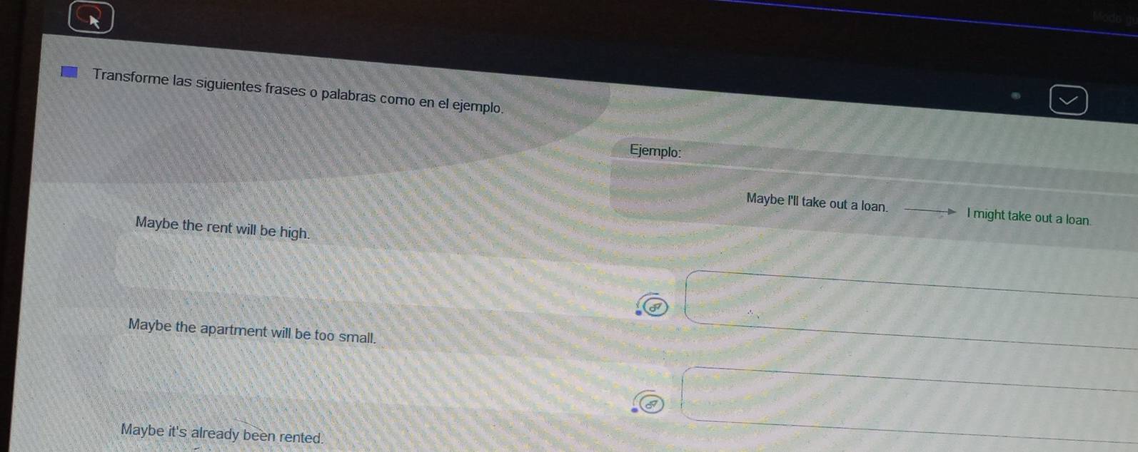 Transforme las siguientes frases o palabras como en el ejemplo.
Ejemplo:
Maybe I'll take out a loan. _D I might take out a loan.
Maybe the rent will be high.
Maybe the apartment will be too small.
Maybe it's already been rented.