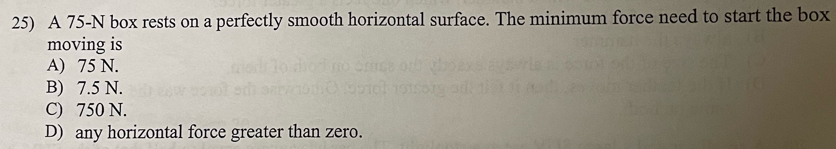 A 75-N box rests on a perfectly smooth horizontal surface. The minimum force need to start the box
moving is
A) 75 N.
B) 7.5 N.
C) 750 N.
D) any horizontal force greater than zero.