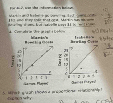 For 4-7, use the information below. 
Martin and Isabelle go bowling. Each game costs.
$10, and they split that cost. Martin has his own 
bowling shoes, but Isabelle pays $3 to rent shoes 
4. Complete the graphs below. 

5. Which graph shows a proportional relationship? 
Explain why