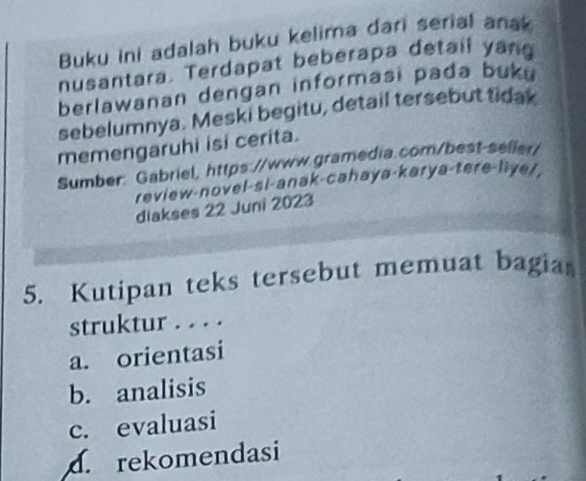 Buku ini adalah buku kelima dari serial anak
nusantara. Terdapat beberapa detail yang
berlawanan dengan informasi pada buku
sebelumnya. Meski begitu, detail tersebut tidak
memengaruhi isi cerita.
Sumber: Gabriel, https://www.gramedia.com/best-seller/
review-novel-si-anak-cahayə-karya-tere-liye/,
diakses 22 Juni 2023
5. Kutipan teks tersebut memuat bagias
struktur . . . .
a. orientasi
b. analisis
c. evaluasi
d. rekomendasi