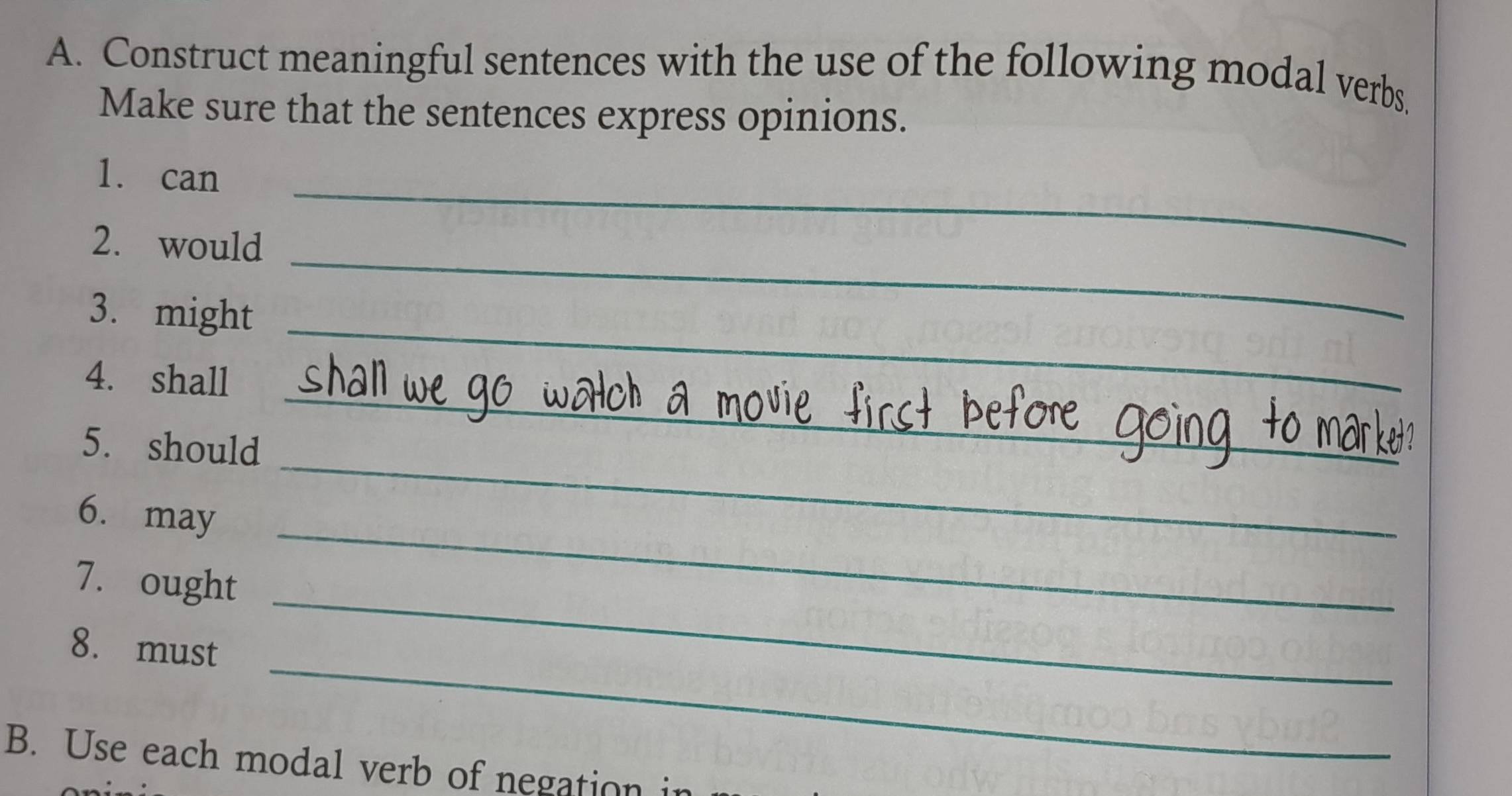 Construct meaningful sentences with the use of the following modal verbs 
Make sure that the sentences express opinions. 
1. can_ 
2. would_ 
3. might_ 
_ 
4. shall 
_ 
5. should 
_ 
_ 
6. may 
7. ought_ 
_ 
_ 
8. must 
B. Use each modal verb of negation i