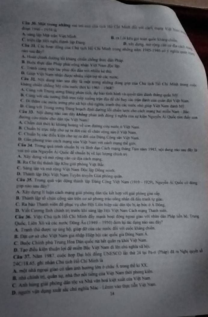 Cầu 3ô, Mit trong những vai trò của cha tích Hồ Chí Minh đối với cách munt Việt ban v
dogn 1946 -  1954 là
A. sing lập Mit trận Việt Minh B. ra Lới kêu gọi toàn quốc kháng chin
C. triệu tập tiệi nghị thành lập Đang D. xây dựng, mơ rộng cán cư địa cách nun
Câu 3, Các hoạt đồng của Chủ tịch Hồ Chú Minh trong những năm 1945-1946 có ý nghĩa quan t
mar san day ?
A. Hoàn chính dương tối khang chiến chống thic dân Pháp
B. Huộc thực dân Pháp phải công nhân Việt Nam độc lập
C. Trinh vong một tác phải đời đầu với nhiều kê thờ
D. Giúp Việt Nam nhận được nhiều viện trợ từ các nước.
Câu 32. Nội dung nào sau đây là một trong những đóng góp của Chú tịch Hồ Chi Minh trong cuộc
khảng chiến chẳng Mỹ cứu nước thời ki 1965 - 19687
A. Cùng với Trung ương Đang phản tích, dự báo tình hình và quyết tâm đánh thắng quân Mỹ
B. Cung với các tướng lình trực tiêp xuởng trận địa để chi huy các trận đánh của quản đội Việt Nam
C. Di thăm các mước trong phe xã hội chủ nghĩa, tranh thủ các nước nhớ giúp Việt Nam dánh Mỹ
D. Cùng với Trung tơng Đang hoạch định đường lồi chiến lược cho cách mạng hai miền Nam - Bắc
Cầu 33. Nội dung nào sau đây không phản anh đùng ý nghĩa của sự kiện Nguyễn Ai Quốc tim thảy con
đương cứu niớc chơ dân tộc Việt Nam?
A. Chẩm dứt thời ki khúng hoàng về con đường cứu nước ở Việt Nani.
B. Chuẩn bị trực tiếp cho sự t đời các tổ chức cộng sản ở Việt Nam.
C. Chuẩn hị các điều kiện cho sự r đời của Đảng Cộng sân Việt Nam.
D. Giản phong tráo cách mạng của Việt Nam vi cách mạng thể giới.
Cảu 34, Trong quả trình chuẩn bị và liình đạo Cách mạng tháng Tâm năm 1945, nội dung nào sau đây là
vai trò của Nguyễn Ai Quốc để chuẩn bị về lục lượng chính trị
A. Xây dựng và mô rộng cần cử địa cách mạng.
B. Ra Chi thị thành lập Khu giải phóng Việt Bắc
C. Sáng lập và mở rộng Việt Nam Độc lập Đồng minh.
D. Thành lập Đội Việt Nam Tuyên truyền Giải phóng quân.
Cầu 35, Trong quả vận động thành lập Đùng Cộng Việt Nam (1919 - 1929), Nguyễn Ái Quốc có đòng
gòp nào sau dây?
A. Xây dựng lí huận cách mạng giải phóng dân tộc kết hợp với giải phóng giai cấp
B. Thành lập tổ chức cộng sản trên cơ sở phong tráo công nhân đã đầu tranh tự giác,
C. Ra hào Thanh niên đề phục vụ cho Hội Liên hiệp các dân tộc bị áp bức ở Ả Đông.
D. Viết Cương linh chính trị trước khi sáng lập Hội Việt Nam Cách mạng Thanh niên.
Cầu 36. Việc Chú tịch Hồ Chi Minh đầy mạnh hoạt động ngoại giao với nhân dẫn Pháp tiền bộ, Trung
Quốc, Liên Xô và các nước Đông Âu (1949 ~ 1950) đem lại tác dụng nào sau đây?
A. Tranh thủ được sự úng hộ, giúp đỡ của các nước đổi với cuộc kháng chiên.
B. Đặt cơ sở cho Việt Nam gia nhập Hiệp hội các quốc gia Đông Nam A.
C. Buộc Chính phú Trung Hoa Dân quốc rút hết quân ra khii Việt Nam.
D. Tạo điều kiện thuận lợi đề miên Bắc Việt Nam đi lên chủ nghĩa xã hội.
Câu 37, Năm 1987, cuộc hợp Đại hội đồng UNESCO lần thứ 24 tại Pa-ri (Pháp) đã ra Nghị quyết số
24C/18.65, ghì nhân Chú tịch Hồ Chí Minh là
A. một nhà ngoại giao có tâm ảnh hướng lớn ở châu Á trong thế ki XX.
B, nhà chính trị, quân sự, nhà thơ nổi tiếng của Việt Nam thời phong kiến.
C. Anh hùng giải phóng dân tộc và Nhà văn hoá kiệt xuất của Việt Nam.
D. ngườn vận dụng xuất sắc chủ nghĩa Mác - Lên vào thực tiền Việt Nam.
14