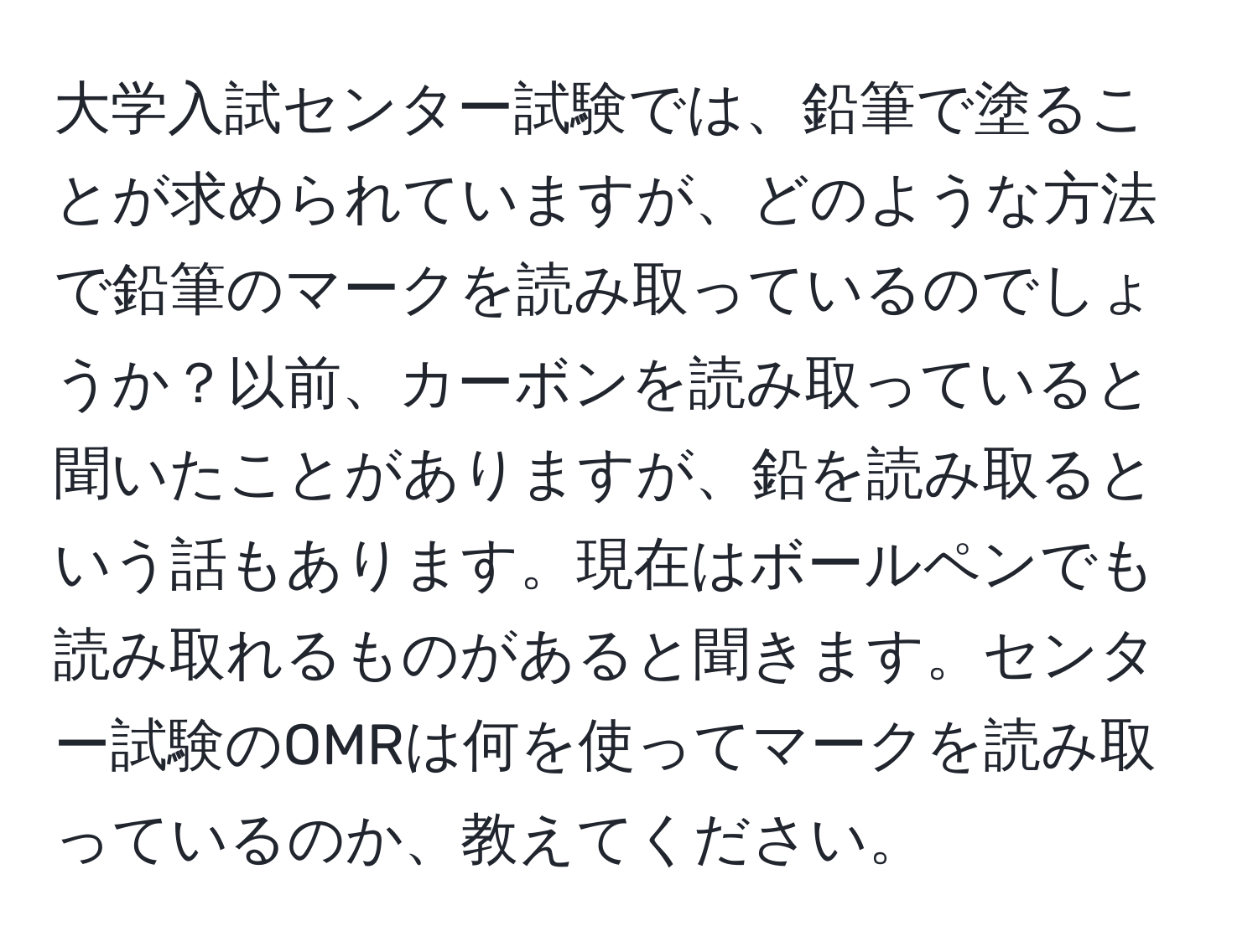 大学入試センター試験では、鉛筆で塗ることが求められていますが、どのような方法で鉛筆のマークを読み取っているのでしょうか？以前、カーボンを読み取っていると聞いたことがありますが、鉛を読み取るという話もあります。現在はボールペンでも読み取れるものがあると聞きます。センター試験のOMRは何を使ってマークを読み取っているのか、教えてください。