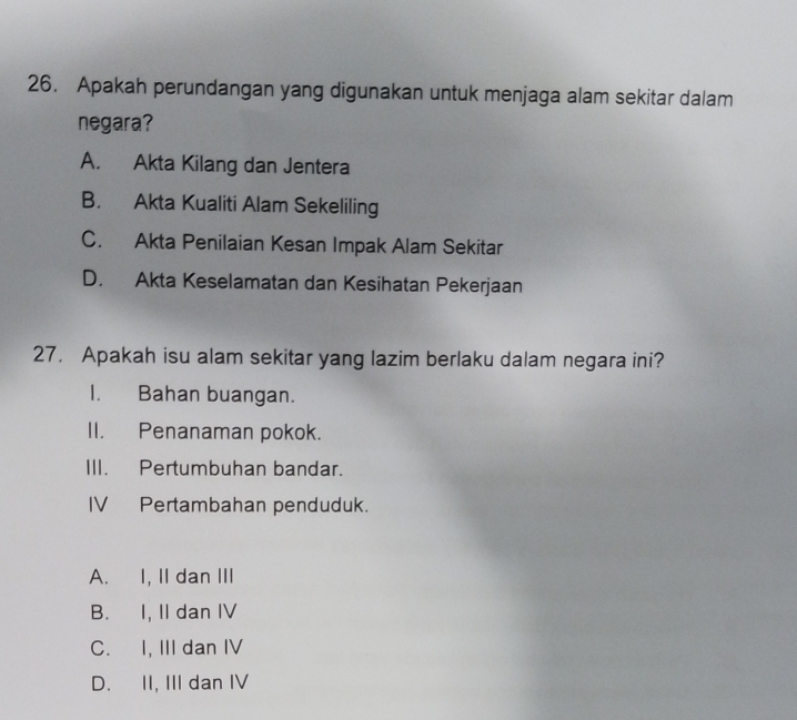 Apakah perundangan yang digunakan untuk menjaga alam sekitar dalam
negara?
A. Akta Kilang dan Jentera
B. Akta Kualiti Alam Sekeliling
C. Akta Penilaian Kesan Impak Alam Sekitar
D. Akta Keselamatan dan Kesihatan Pekerjaan
27， Apakah isu alam sekitar yang lazim berlaku dalam negara ini?
I. Bahan buangan.
II. Penanaman pokok.
III. Pertumbuhan bandar.
IV Pertambahan penduduk.
A. I, II dan III
B. I, II dan IV
C. I, III dan IV
D. II, III dan IV