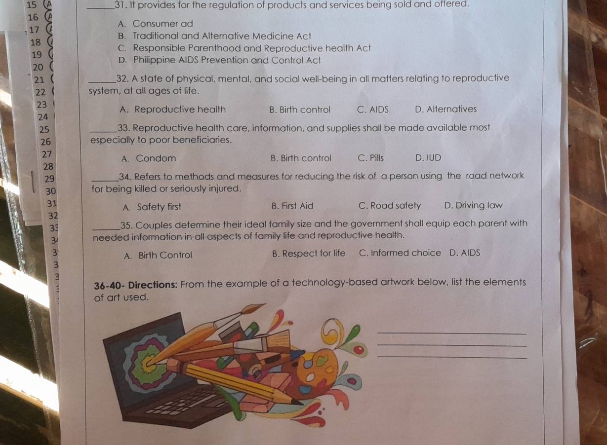 15 _31. It provides for the regulation of products and services being sold and ottered.
16
A. Consumer ad
17
B. Traditional and Alternative Medicine Act
18 
C. Responsible Parenthood and Reproductive health Act
19 a
D. Philippine AIDS Prevention and Control Act
20 
21  _32. A state of physical, mental, and social well-being in all matters relating to reproductive
22 system, at all ages of life.
23
A. Reproductive health B. Birth control C. AIDS D. Alternatives
24
25 _33. Reproductive health care, information, and supplies shall be made available most
26 especially to poor beneficiaries.
27 C. Pills D. IUD
A. Condom B. Birth control
28
29 _34. Refers to methods and measures for reducing the risk of a person using the road network
30 for being killed or seriously injured.
31 C. Road safety D. Driving law
A. Safety first B. First Aid
32
33
_35. Couples determine their ideal family size and the government shall equip each parent with
3 needed information in all aspects of family life and reproductive health.
3 B. Respect for life C. Informed choice D. AIDS
A. Birth Control
3
3
36-40- Directions: From the example of a technology-based artwork below, list the elements
of art used.
_
_
_