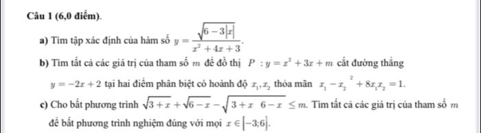 (6,0 điểm). 
a) Tìm tập xác định của hàm số y= (sqrt(6-3|x|))/x^2+4x+3 . 
b) Tìm tất cả các giá trị của tham số m đề đồ thị P:y=x^2+3x+m cắt đường thắng
y=-2x+2 tại hai điểm phân biệt có hoành độ x_1, x_2 thỏa mãn x_1-x_2^(2+8x_1)x_2=1. 
c) Cho bất phương trình sqrt(3+x)+sqrt(6-x)-sqrt(3+x6-x)≤ m. Tìm tất cả các giá trị của tham số m 
để bắt phương trình nghiệm đúng với mọi x∈ [-3;6].