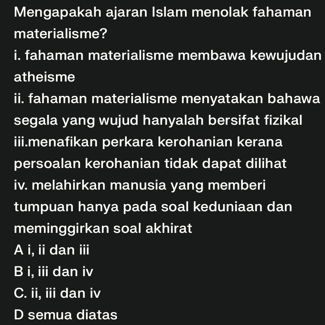 Mengapakah ajaran Islam menolak fahaman
materialisme?
i. fahaman materialisme membawa kewujudan
atheisme
ii. fahaman materialisme menyatakan bahawa
segala yang wujud hanyalah bersifat fizikal
iii.menafikan perkara kerohanian kerana
persoalan kerohanian tidak dapat dilihat
iv. melahirkan manusia yang memberi
tumpuan hanya pada soal keduniaan dan
meminggirkan soal akhirat
A i, ii dan iii
B i, iii dan iv
C. ii, iii dan iv
D semua diatas