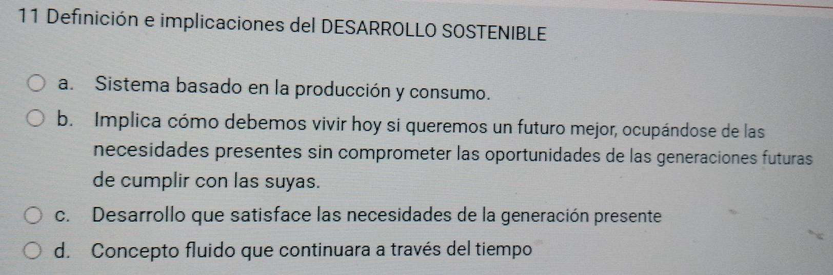 Definición e implicaciones del DESARROLLO SOSTENIBLE
a. Sistema basado en la producción y consumo.
b. Implica cómo debemos vivir hoy si queremos un futuro mejor, ocupándose de las
necesidades presentes sin comprometer las oportunidades de las generaciones futuras
de cumplir con las suyas.
c. Desarrollo que satisface las necesidades de la generación presente
d. Concepto fluido que continuara a través del tiempo