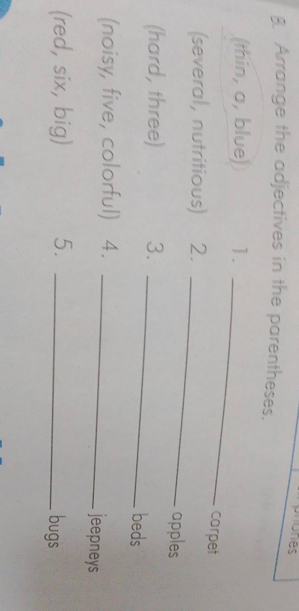 ohones 
. Arrange the adjectives in the parentheses. 
(thin, a, blue) 1._ 
carpet 
(several, nutritious) 2._ 
apples 
(hard, three) 3._ 
beds 
(noisy, five, colorful) 4._ 
jeepneys 
(red, six, big) 5._ 
bugs