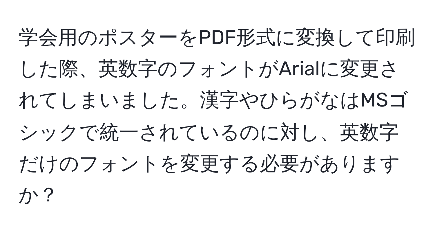 学会用のポスターをPDF形式に変換して印刷した際、英数字のフォントがArialに変更されてしまいました。漢字やひらがなはMSゴシックで統一されているのに対し、英数字だけのフォントを変更する必要がありますか？