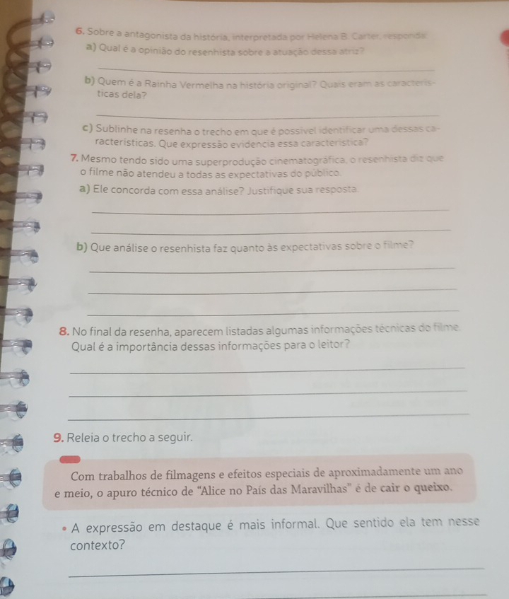 6, Sobre a antagonista da história, interpretada por Helena B. Carter, responda 
a) Qual é a opinião do resenhista sobre a atuação dessa atriz? 
_ 
b) Quem é a Rainha Vermelha na história original? Quais eram as caracteris- 
ticas dela? 
_ 
c) Sublinhe na resenha o trecho em que é possível identificar uma dessas ca - 
racterísticas. Que expressão evidencia essa característica? 
7. Mesmo tendo sido uma superprodução cinematográfica, o resenhista diz que 
o filme não atendeu a todas as expectativas do público. 
a) Ele concorda com essa análise? Justifique sua resposta. 
_ 
_ 
b) Que análise o resenhista faz quanto às expectativas sobre o filme? 
_ 
_ 
_ 
8. No final da resenha, aparecem listadas algumas informações técnicas do filme. 
Qual é a importância dessas informações para o leitor? 
_ 
_ 
_ 
9. Releia o trecho a seguir. 
Com trabalhos de filmagens e efeitos especiais de aproximadamente um ano 
e meio, o apuro técnico de “Alice no País das Maravilhas' é de cair o queixo. 
A expressão em destaque é mais informal. Que sentido ela tem nesse 
contexto? 
_ 
_