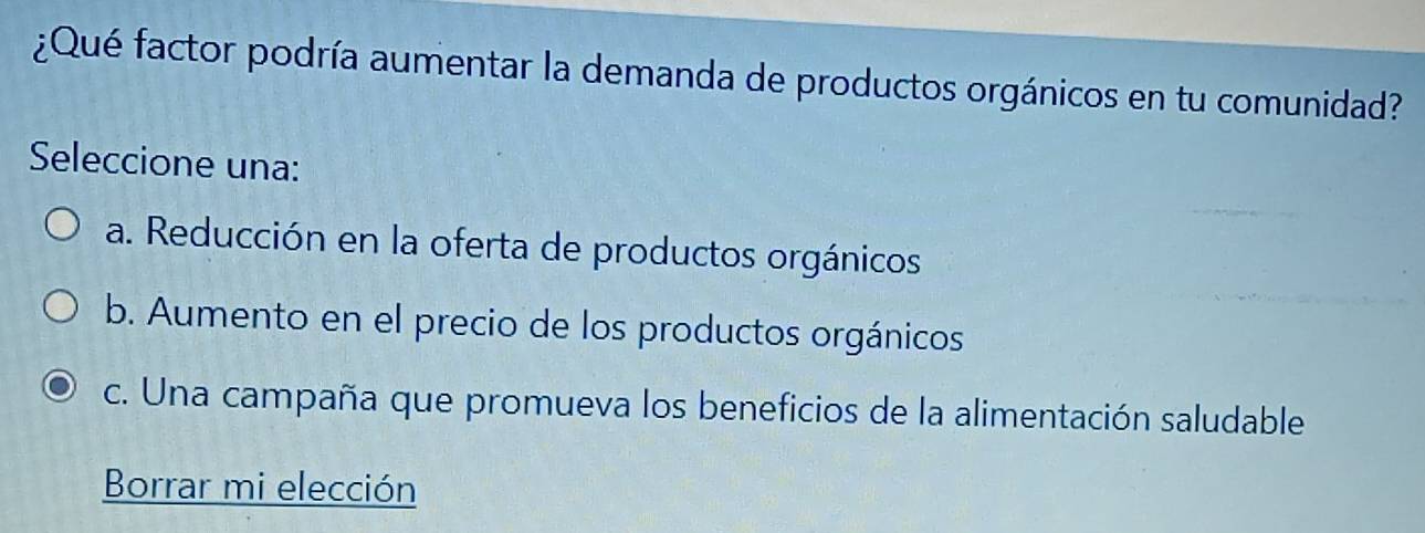 ¿Qué factor podría aumentar la demanda de productos orgánicos en tu comunidad?
Seleccione una:
a. Reducción en la oferta de productos orgánicos
b. Aumento en el precio de los productos orgánicos
c. Una campaña que promueva los beneficios de la alimentación saludable
Borrar mi elección