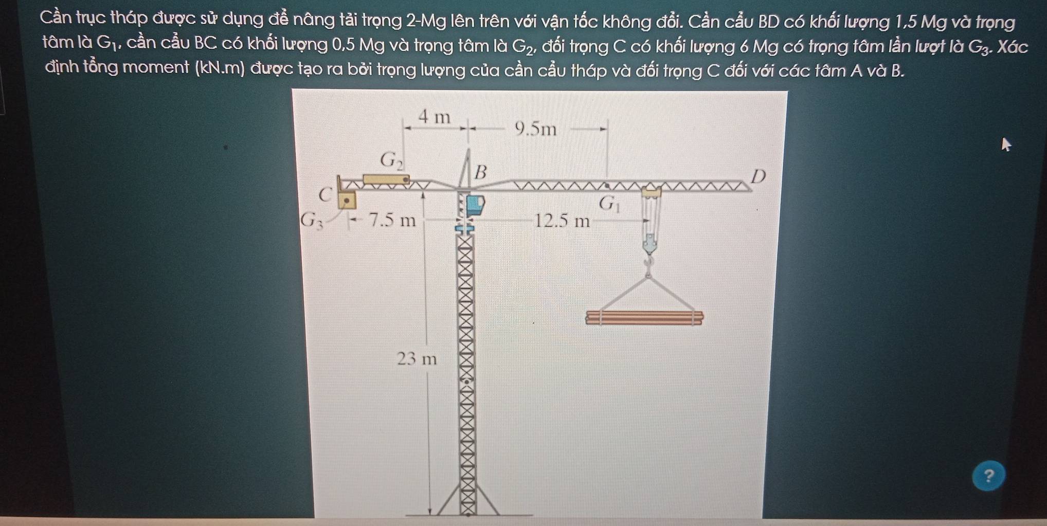 Cần trục tháp được sử dụng đễ nâng tải trọng 2-Mg lên trên với vận tốc không đổi. Cần cẩu BD có khối lượng 1,5 Mg và trọng
tâm là G_1, cần cầu BC có khối lượng 0,5 Mg và trọng tâm là G_2, - đối trọng C có khối lượng 6 Mg có trọng tâm lần lượt là G_3. Xác
định tổng moment (kN.m) được tạo ra bởi trọng lượng của cần cầu tháp và đối trọng C đối với các tâm A và B.